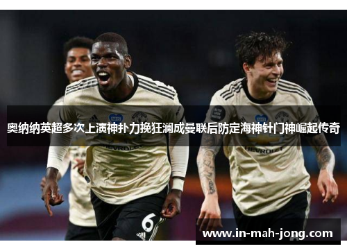 奥纳纳英超多次上演神扑力挽狂澜成曼联后防定海神针门神崛起传奇